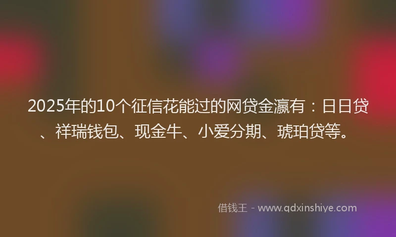 2025年的10个征信花能过的网贷金瀛有：日日贷、祥瑞钱包、现金牛、小爱分期、琥珀贷等。