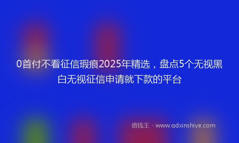 0首付不看征信瑕疵2025年精选，盘点5个无视黑白无视征信申请就下款的平台