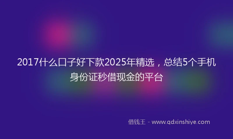 2017什么口子好下款2025年精选，总结5个手机身份证秒借现金的平台