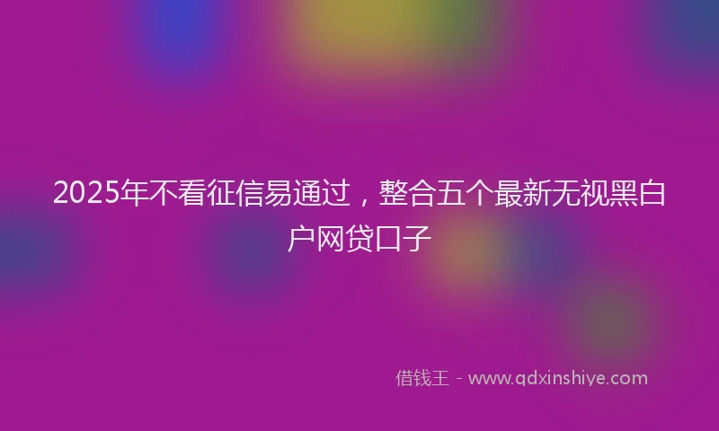 2025年不看征信易通过，整合五个最新无视黑白户网贷口子
