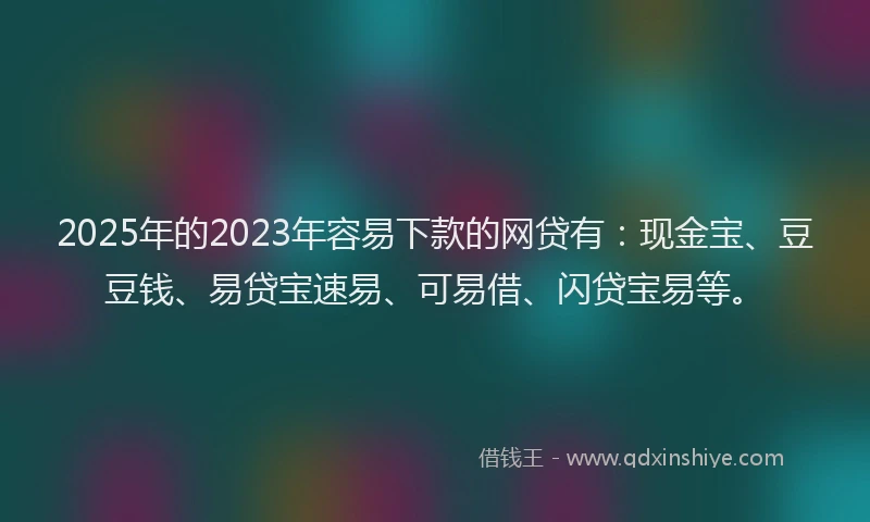 2025年的2023年容易下款的网贷有：现金宝、豆豆钱、易贷宝速易、可易借、闪贷宝易等。