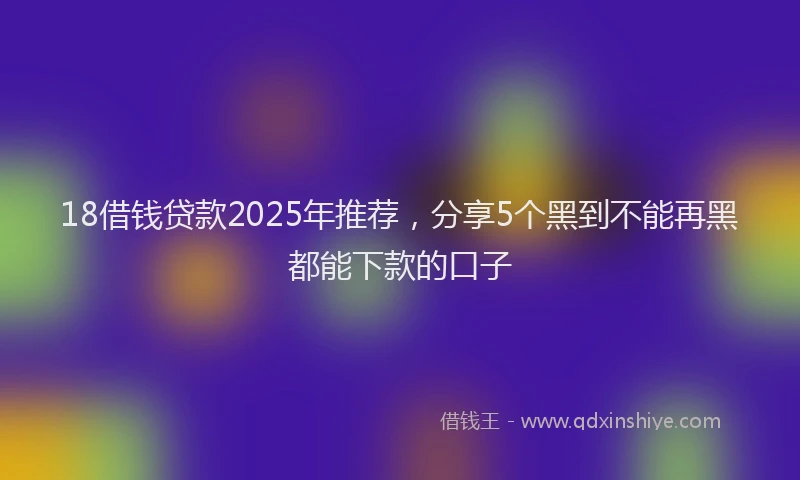 18借钱贷款2025年推荐，分享5个黑到不能再黑都能下款的口子