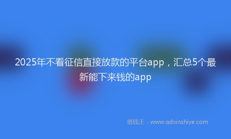 2025年不看征信直接放款的平台app，汇总5个最新能下来钱的app
