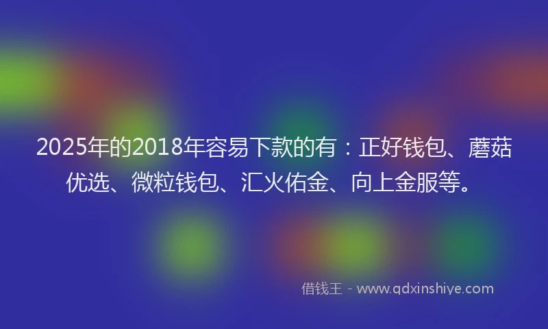 2025年的2018年容易下款的有：正好钱包、蘑菇优选、微粒钱包、汇火佑金、向上金服等。