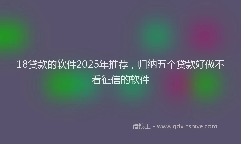18贷款的软件2025年推荐，归纳五个贷款好做不看征信的软件