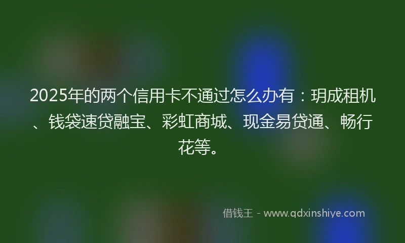 2025年的两个信用卡不通过怎么办有：玥成租机、钱袋速贷融宝、彩虹商城、现金易贷通、畅行花等。