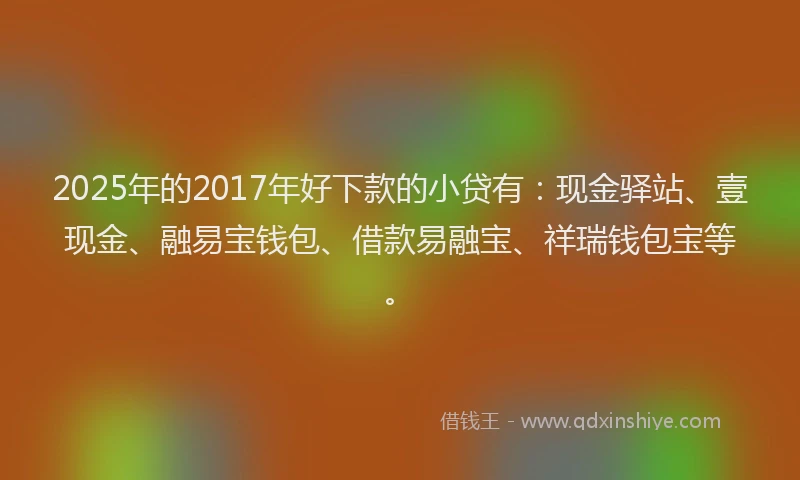 2025年的2017年好下款的小贷有：现金驿站、壹现金、融易宝钱包、借款易融宝、祥瑞钱包宝等。