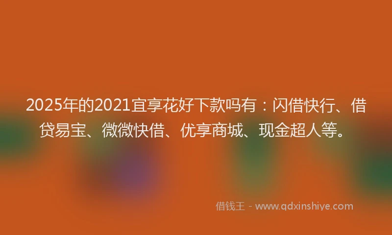 2025年的2021宜享花好下款吗有：闪借快行、借贷易宝、微微快借、优享商城、现金超人等。