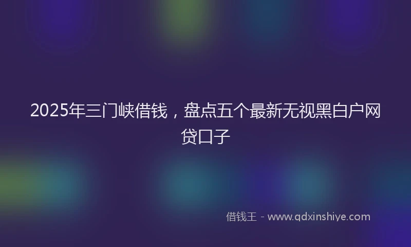 2025年三门峡借钱，盘点五个最新无视黑白户网贷口子