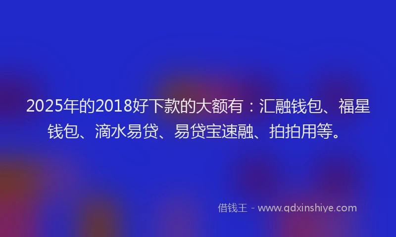 2025年的2018好下款的大额有：汇融钱包、福星钱包、滴水易贷、易贷宝速融、拍拍用等。