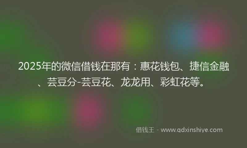 2025年的微信借钱在那有：惠花钱包、捷信金融、芸豆分-芸豆花、龙龙用、彩虹花等。