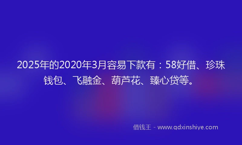 2025年的2020年3月容易下款有：58好借、珍珠钱包、飞融金、葫芦花、臻心贷等。