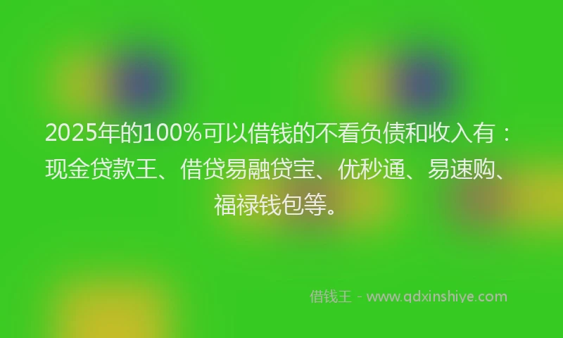 2025年的100%可以借钱的不看负债和收入有：现金贷款王、借贷易融贷宝、优秒通、易速购、福禄钱包等。