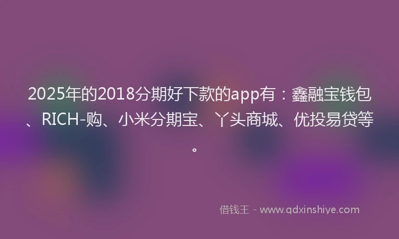 2025年的2018分期好下款的app有：鑫融宝钱包、RICH-购、小米分期宝、丫头商城、优投易贷等。