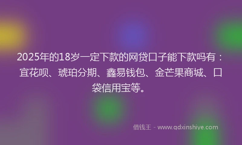 2025年的18岁一定下款的网贷口子能下款吗有：宜花呗、琥珀分期、鑫易钱包、金芒果商城、口袋信用宝等。