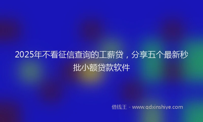 2025年不看征信查询的工薪贷，分享五个最新秒批小额贷款软件