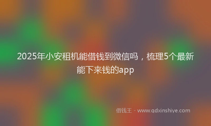 2025年小安租机能借钱到微信吗，梳理5个最新能下来钱的app
