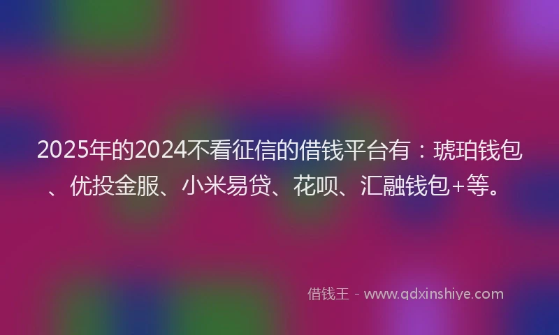 2025年的2024不看征信的借钱平台有：琥珀钱包、优投金服、小米易贷、花呗、汇融钱包+等。