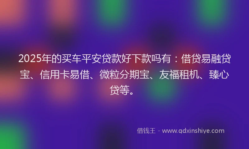 2025年的买车平安贷款好下款吗有：借贷易融贷宝、信用卡易借、微粒分期宝、友福租机、臻心贷等。