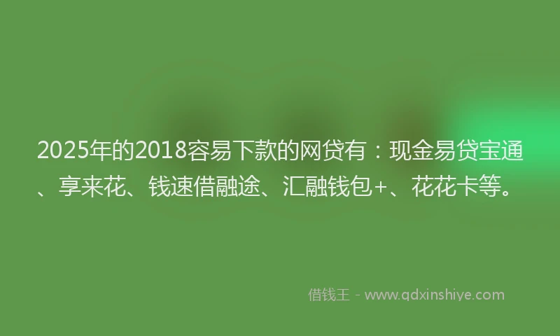 2025年的2018容易下款的网贷有：现金易贷宝通、享来花、钱速借融途、汇融钱包+、花花卡等。