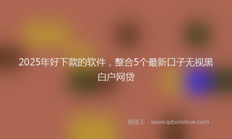 2025年好下款的软件，整合5个最新口子无视黑白户网贷