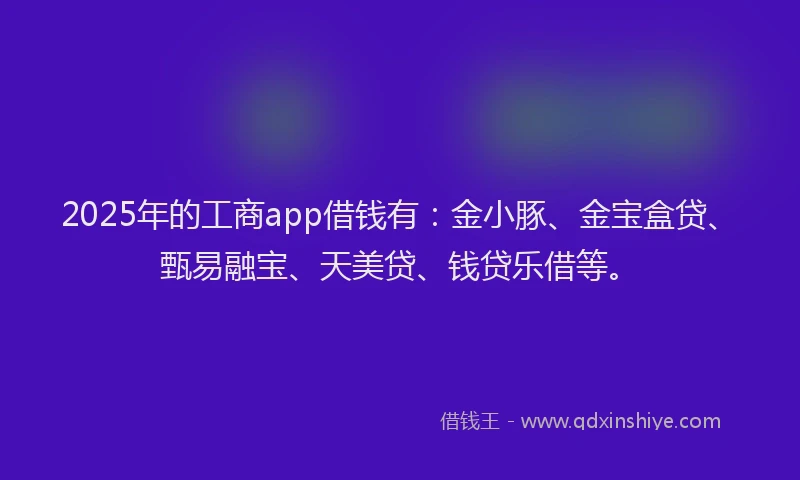 2025年的工商app借钱有：金小豚、金宝盒贷、甄易融宝、天美贷、钱贷乐借等。