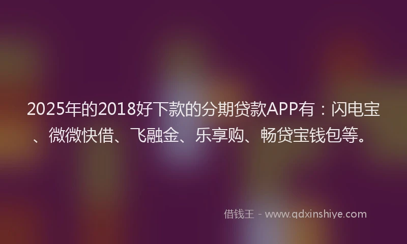 2025年的2018好下款的分期贷款APP有：闪电宝、微微快借、飞融金、乐享购、畅贷宝钱包等。