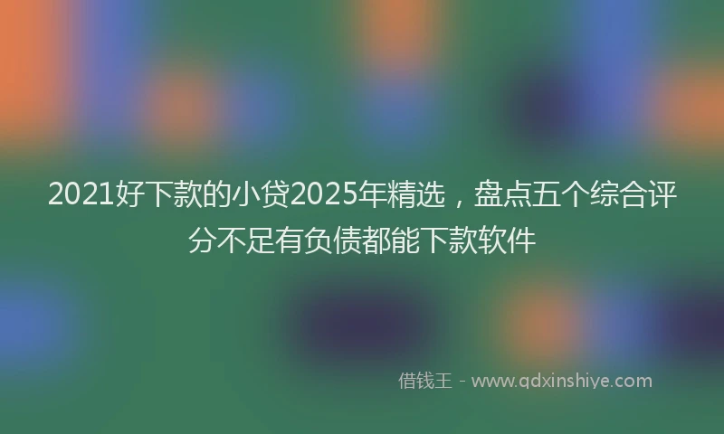 2021好下款的小贷2025年精选，盘点五个综合评分不足有负债都能下款软件