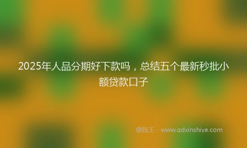 2025年人品分期好下款吗，总结五个最新秒批小额贷款口子