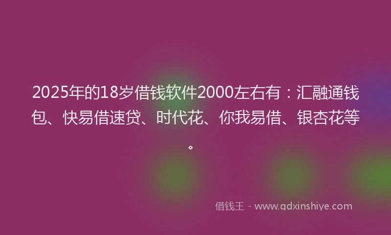 2025年的18岁借钱软件2000左右有：汇融通钱包、快易借速贷、时代花、你我易借、银杏花等。