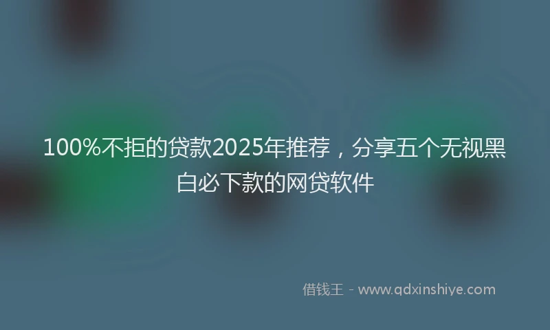 100%不拒的贷款2025年推荐，分享五个无视黑白必下款的网贷软件