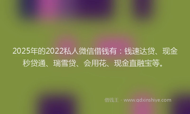 2025年的2022私人微信借钱有：钱速达贷、现金秒贷通、瑞雪贷、会用花、现金直融宝等。