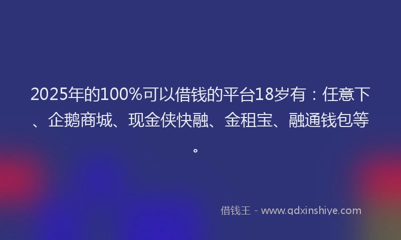 2025年的100%可以借钱的平台18岁有：任意下、企鹅商城、现金侠快融、金租宝、融通钱包等。