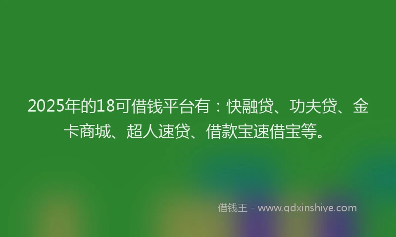 2025年的18可借钱平台有：快融贷、功夫贷、金卡商城、超人速贷、借款宝速借宝等。