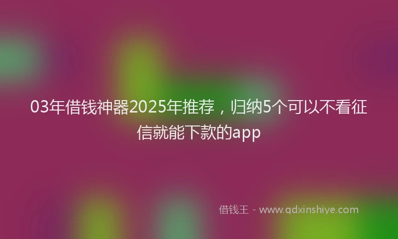 03年借钱神器2025年推荐，归纳5个可以不看征信就能下款的app