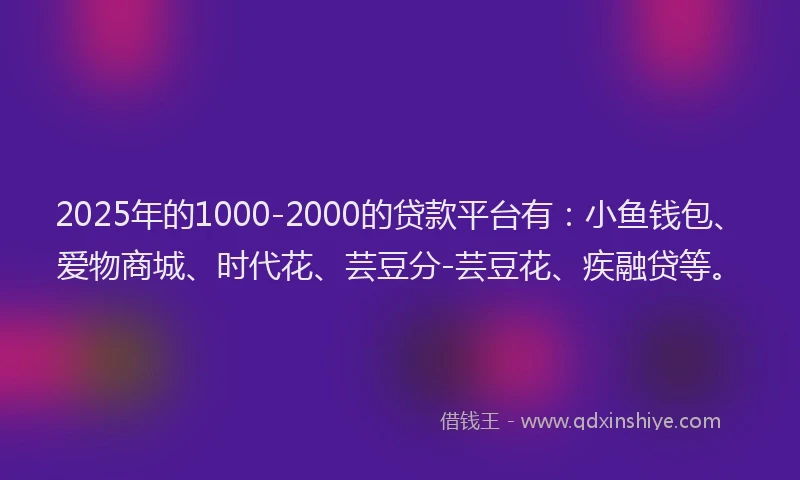 2025年的1000-2000的贷款平台有：小鱼钱包、爱物商城、时代花、芸豆分-芸豆花、疾融贷等。