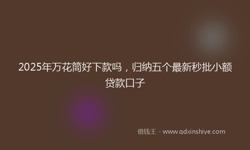 2025年万花筒好下款吗，归纳五个最新秒批小额贷款口子