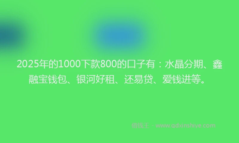 2025年的1000下款800的口子有：水晶分期、鑫融宝钱包、银河好租、还易贷、爱钱进等。