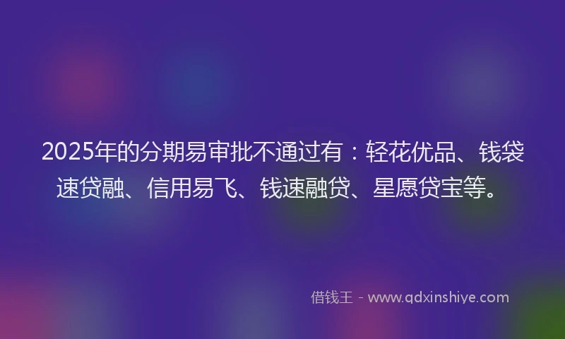 2025年的分期易审批不通过有：轻花优品、钱袋速贷融、信用易飞、钱速融贷、星愿贷宝等。