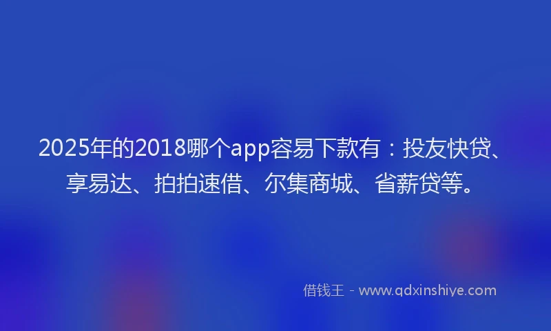 2025年的2018哪个app容易下款有：投友快贷、享易达、拍拍速借、尔集商城、省薪贷等。