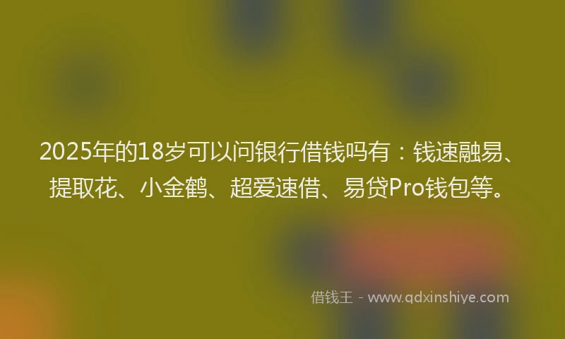 2025年的18岁可以问银行借钱吗有：钱速融易、提取花、小金鹤、超爱速借、易贷Pro钱包等。