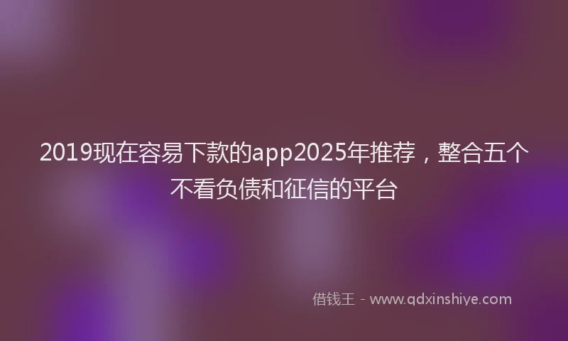 2019现在容易下款的app2025年推荐，整合五个不看负债和征信的平台