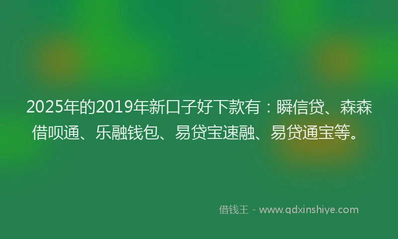 2025年的2019年新口子好下款有：瞬信贷、森森借呗通、乐融钱包、易贷宝速融、易贷通宝等。