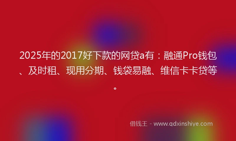 2025年的2017好下款的网贷a有：融通Pro钱包、及时租、现用分期、钱袋易融、维信卡卡贷等。