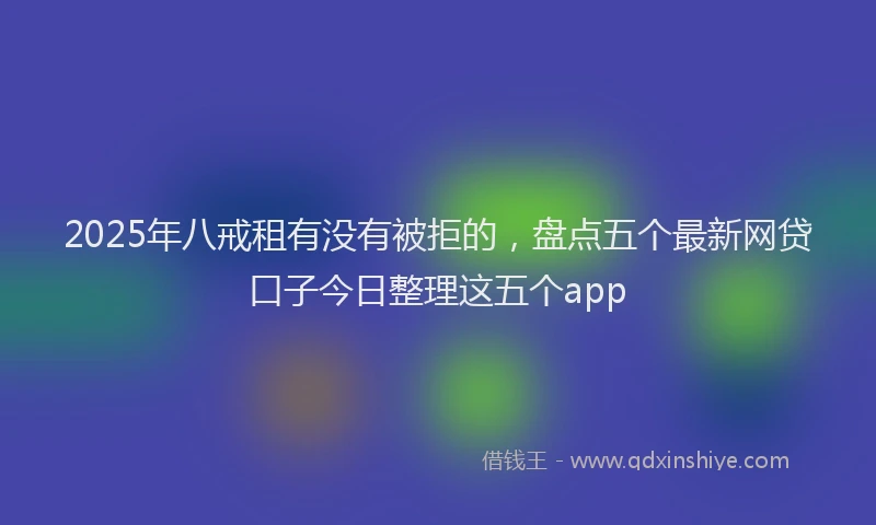 2025年八戒租有没有被拒的，盘点五个最新网贷口子今日整理这五个app