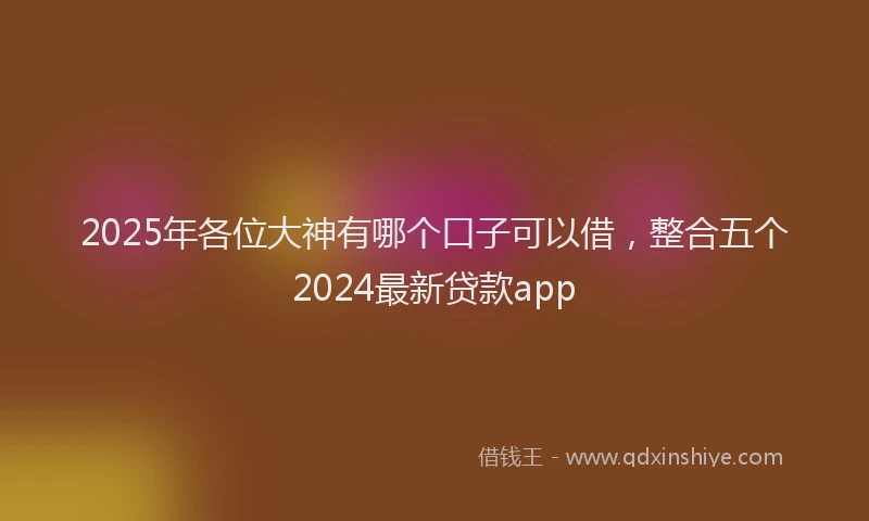 2025年各位大神有哪个口子可以借，整合五个2024最新贷款app