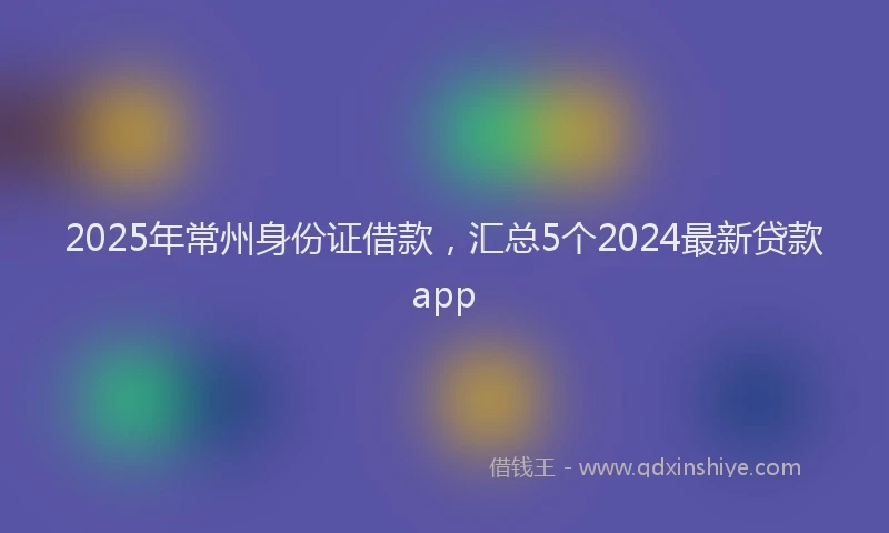 2025年常州身份证借款，汇总5个2024最新贷款app