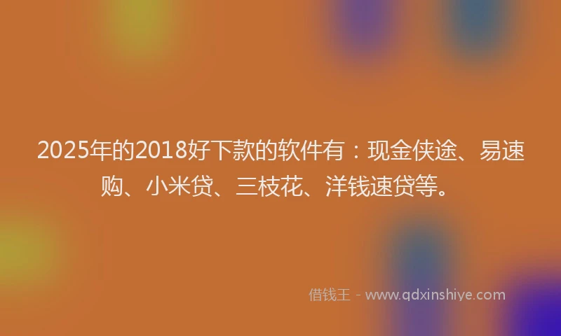 2025年的2018好下款的软件有：现金侠途、易速购、小米贷、三枝花、洋钱速贷等。