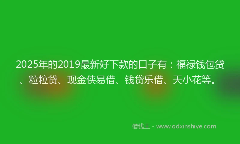 2025年的2019最新好下款的口子有：福禄钱包贷、粒粒贷、现金侠易借、钱贷乐借、天小花等。