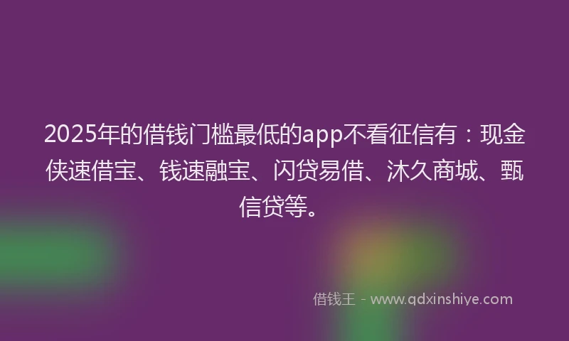 2025年的借钱门槛最低的app不看征信有：现金侠速借宝、钱速融宝、闪贷易借、沐久商城、甄信贷等。